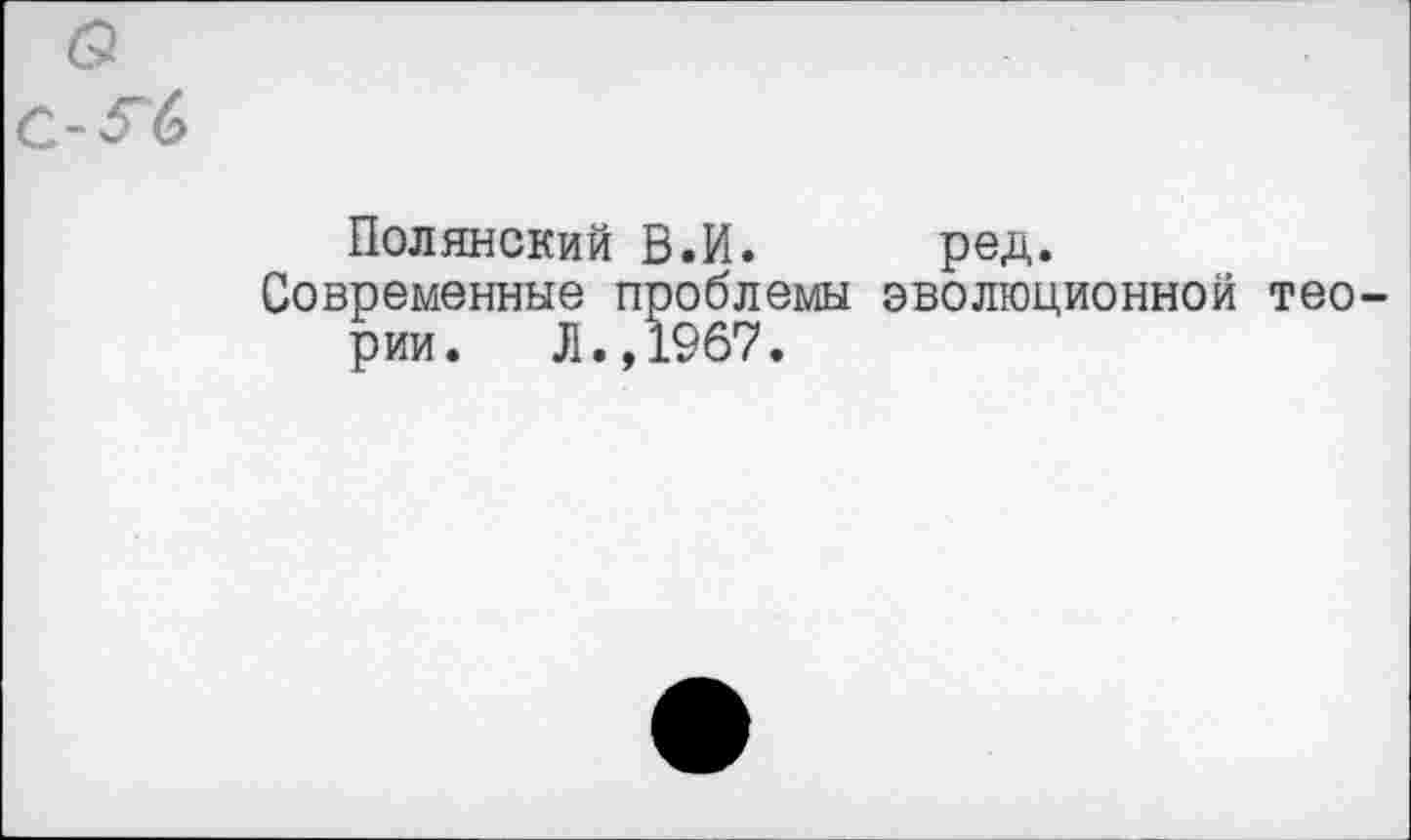 ﻿а с-^6
Полянский В.И.	ред.
Современные проблемы эволюционной теории. Л.,1967.